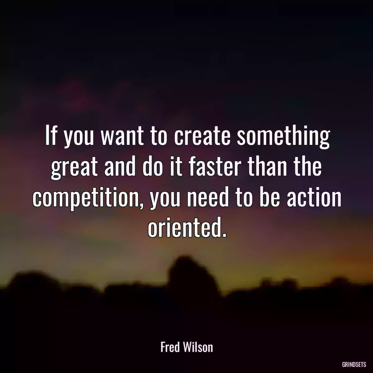 If you want to create something great and do it faster than the competition, you need to be action oriented.