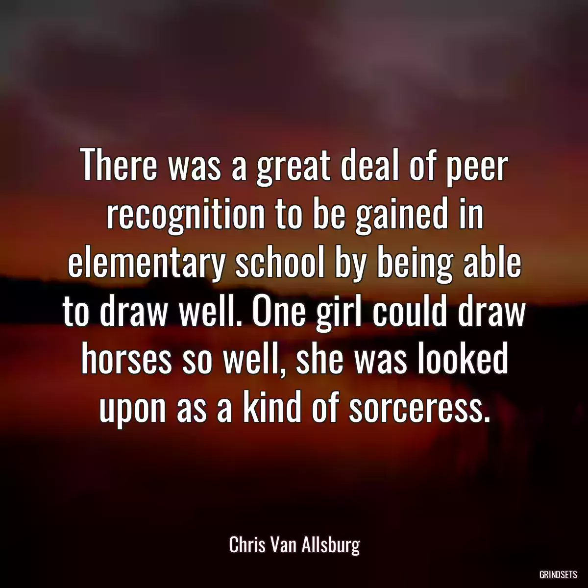 There was a great deal of peer recognition to be gained in elementary school by being able to draw well. One girl could draw horses so well, she was looked upon as a kind of sorceress.