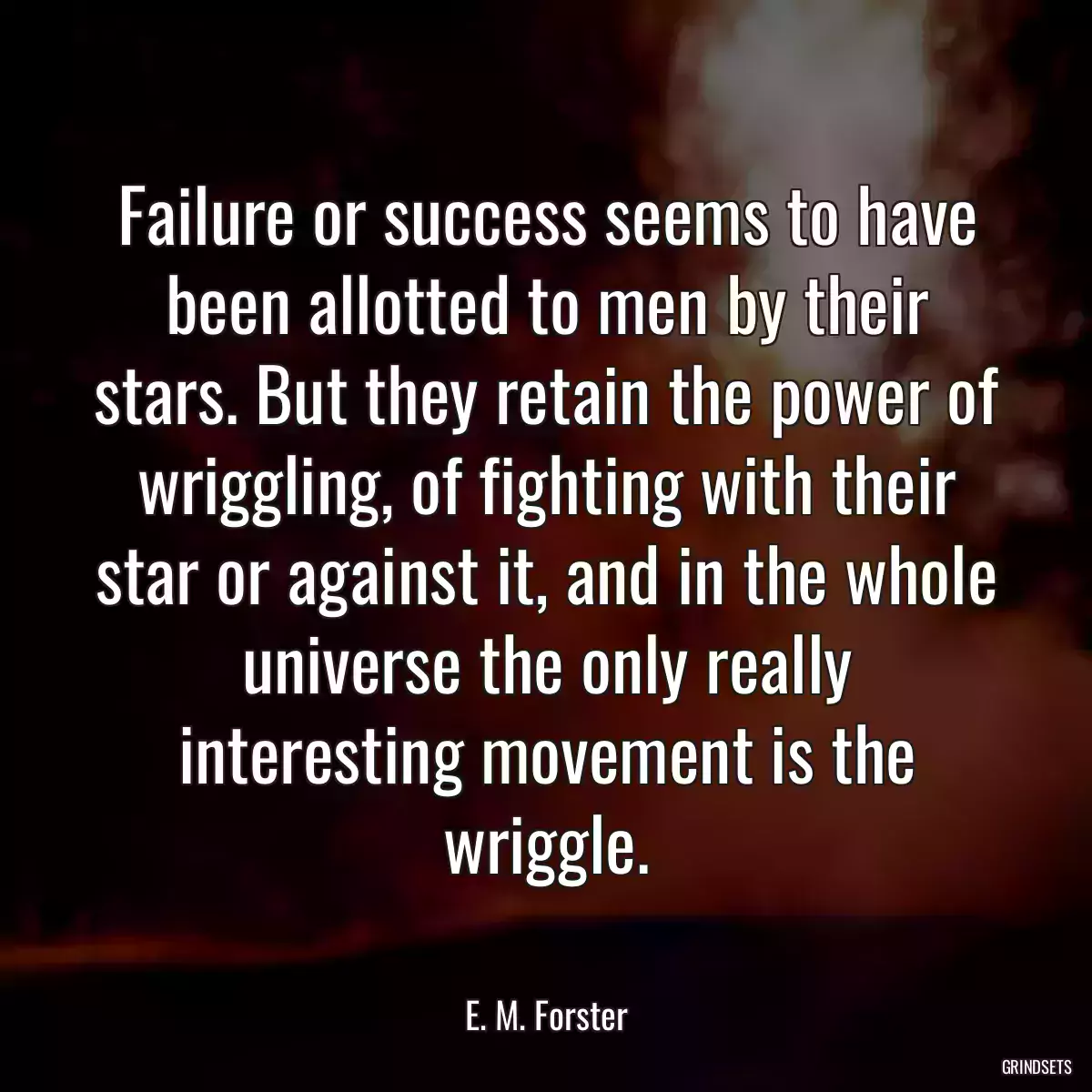 Failure or success seems to have been allotted to men by their stars. But they retain the power of wriggling, of fighting with their star or against it, and in the whole universe the only really interesting movement is the wriggle.