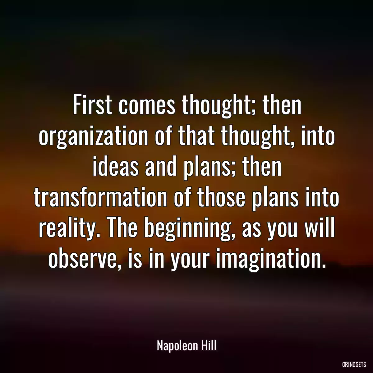 First comes thought; then organization of that thought, into ideas and plans; then transformation of those plans into reality. The beginning, as you will observe, is in your imagination.