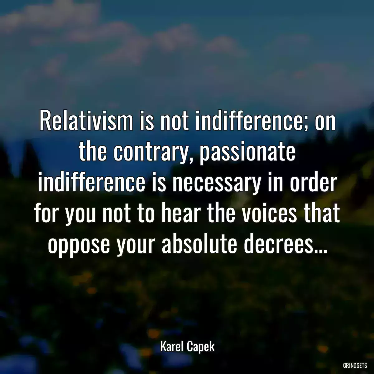 Relativism is not indifference; on the contrary, passionate indifference is necessary in order for you not to hear the voices that oppose your absolute decrees...