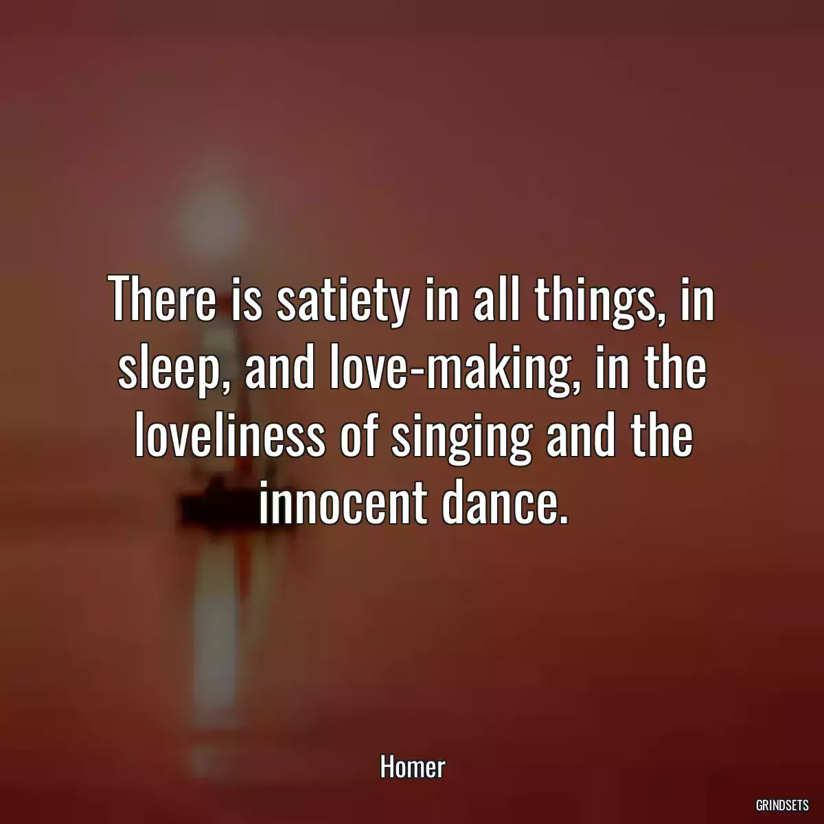 There is satiety in all things, in sleep, and love-making, in the loveliness of singing and the innocent dance.