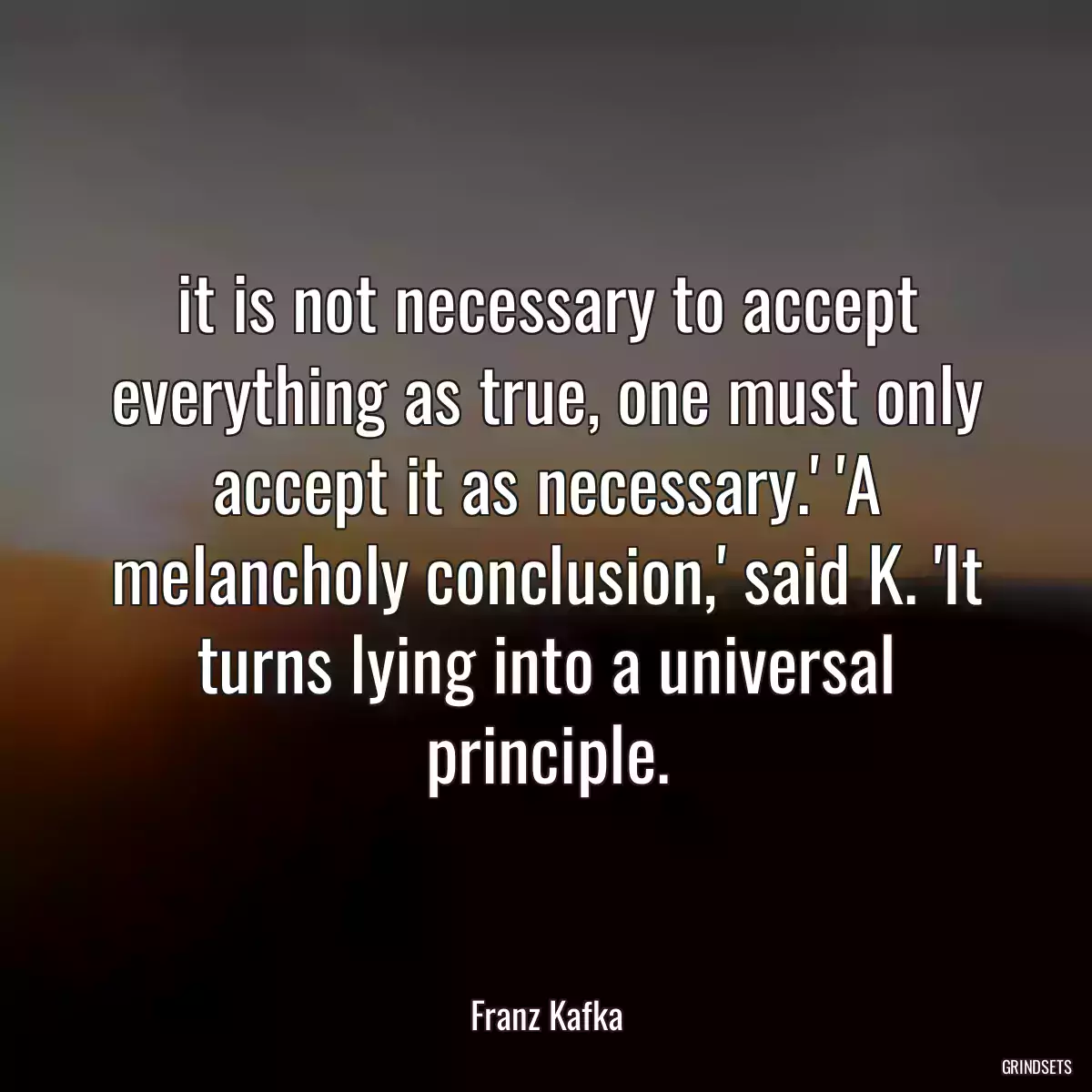 it is not necessary to accept everything as true, one must only accept it as necessary.\' \'A melancholy conclusion,\' said K. \'It turns lying into a universal principle.