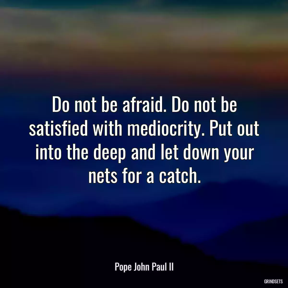 Do not be afraid. Do not be satisfied with mediocrity. Put out into the deep and let down your nets for a catch.