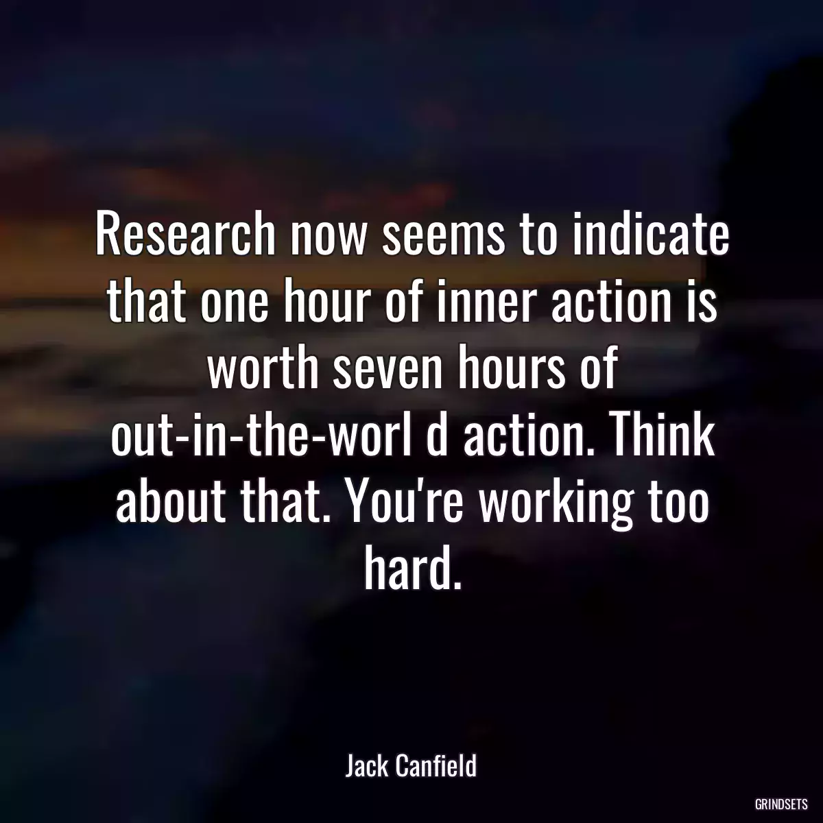 Research now seems to indicate that one hour of inner action is worth seven hours of out-in-the-worl d action. Think about that. You\'re working too hard.