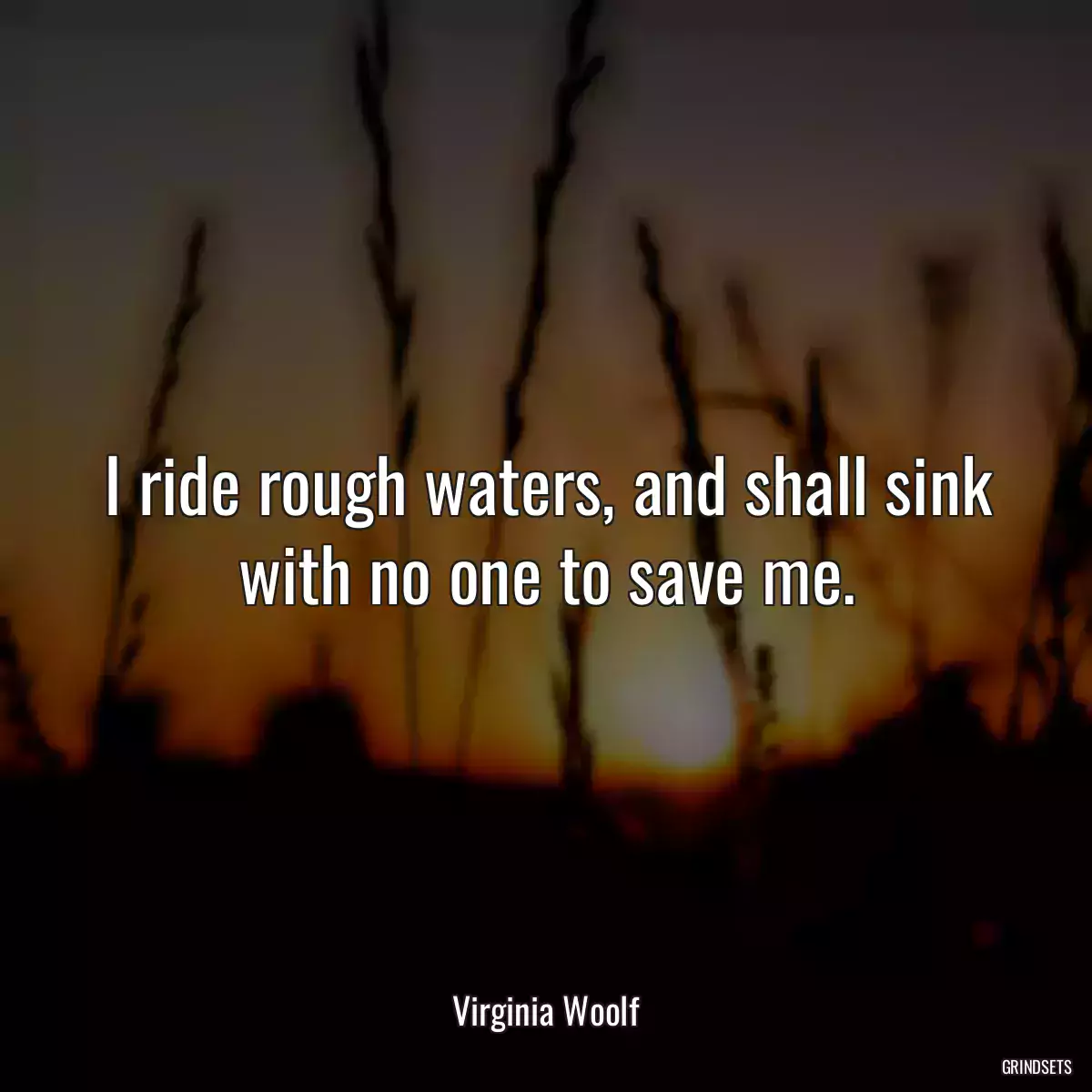 I ride rough waters, and shall sink with no one to save me.