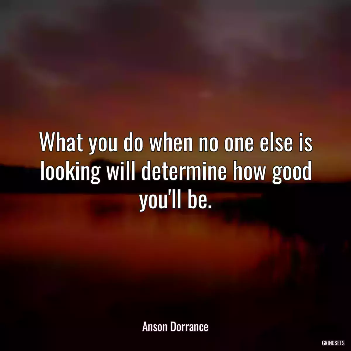 What you do when no one else is looking will determine how good you\'ll be.