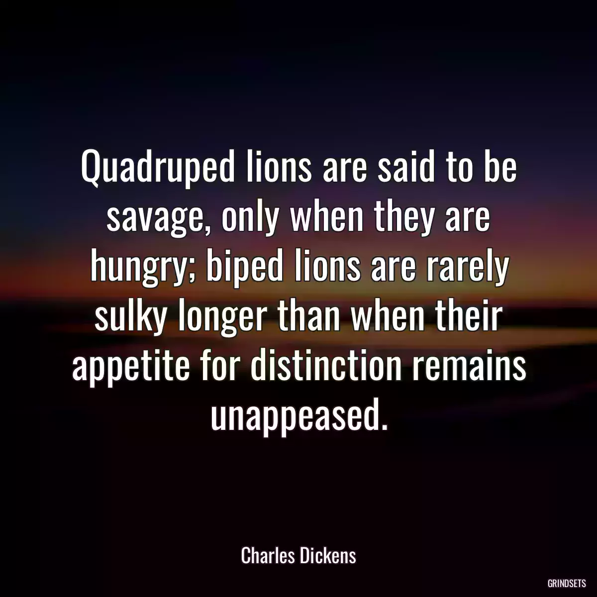 Quadruped lions are said to be savage, only when they are hungry; biped lions are rarely sulky longer than when their appetite for distinction remains unappeased.