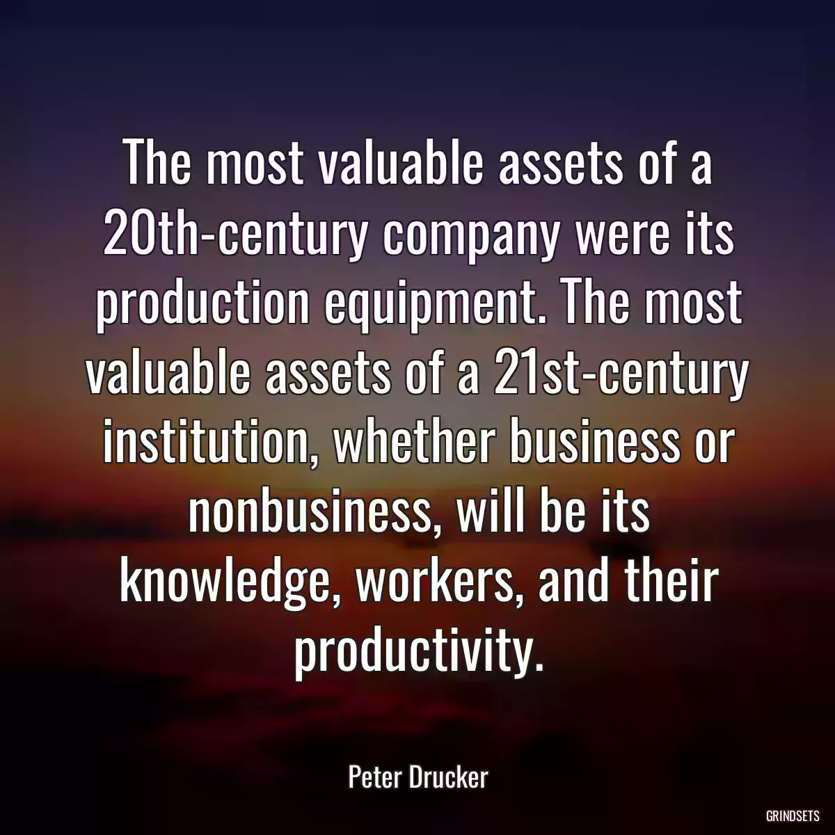 The most valuable assets of a 20th-century company were its production equipment. The most valuable assets of a 21st-century institution, whether business or nonbusiness, will be its knowledge, workers, and their productivity.