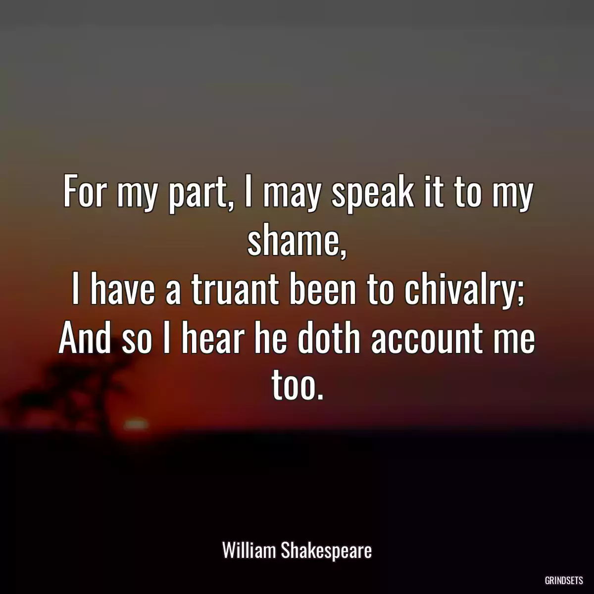 For my part, I may speak it to my shame,
I have a truant been to chivalry;
And so I hear he doth account me too.