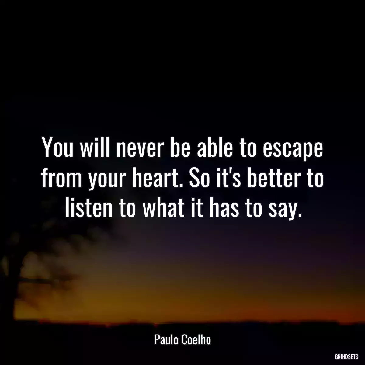 You will never be able to escape from your heart. So it\'s better to listen to what it has to say.