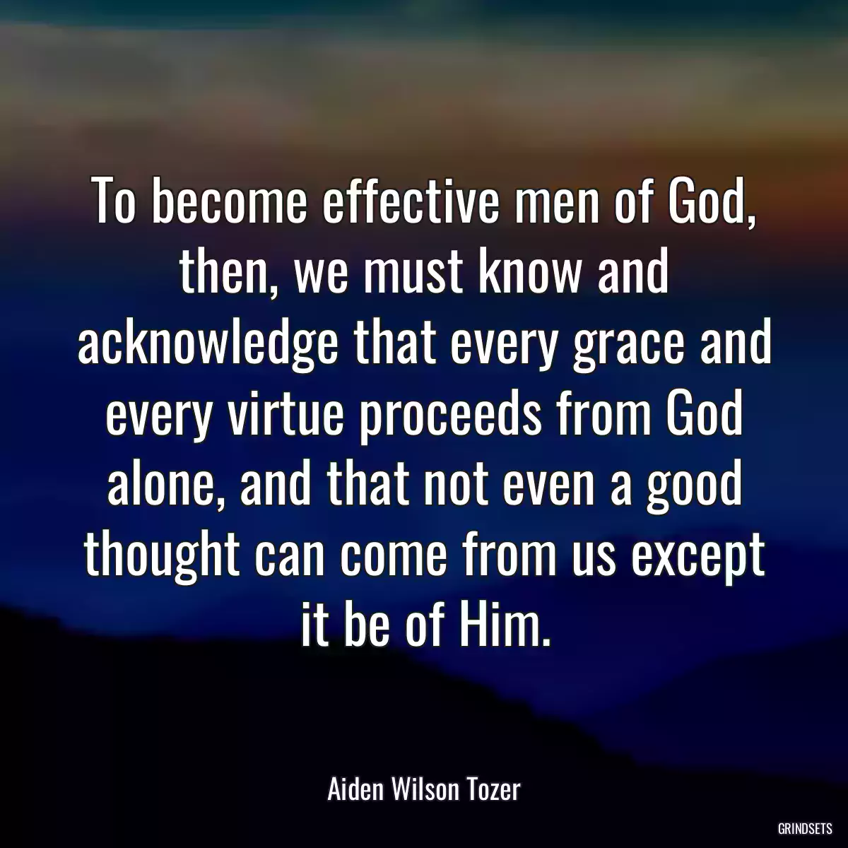 To become effective men of God, then, we must know and acknowledge that every grace and every virtue proceeds from God alone, and that not even a good thought can come from us except it be of Him.