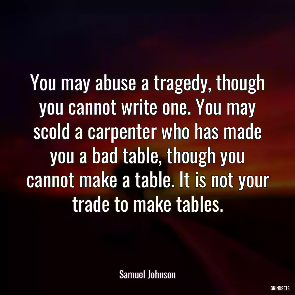 You may abuse a tragedy, though you cannot write one. You may scold a carpenter who has made you a bad table, though you cannot make a table. It is not your trade to make tables.