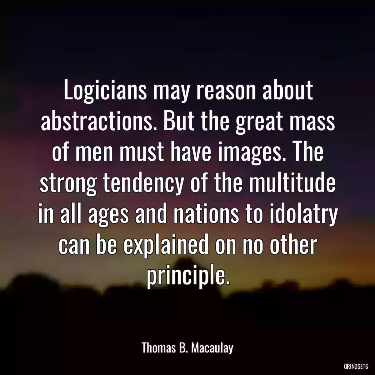 Logicians may reason about abstractions. But the great mass of men must have images. The strong tendency of the multitude in all ages and nations to idolatry can be explained on no other principle.