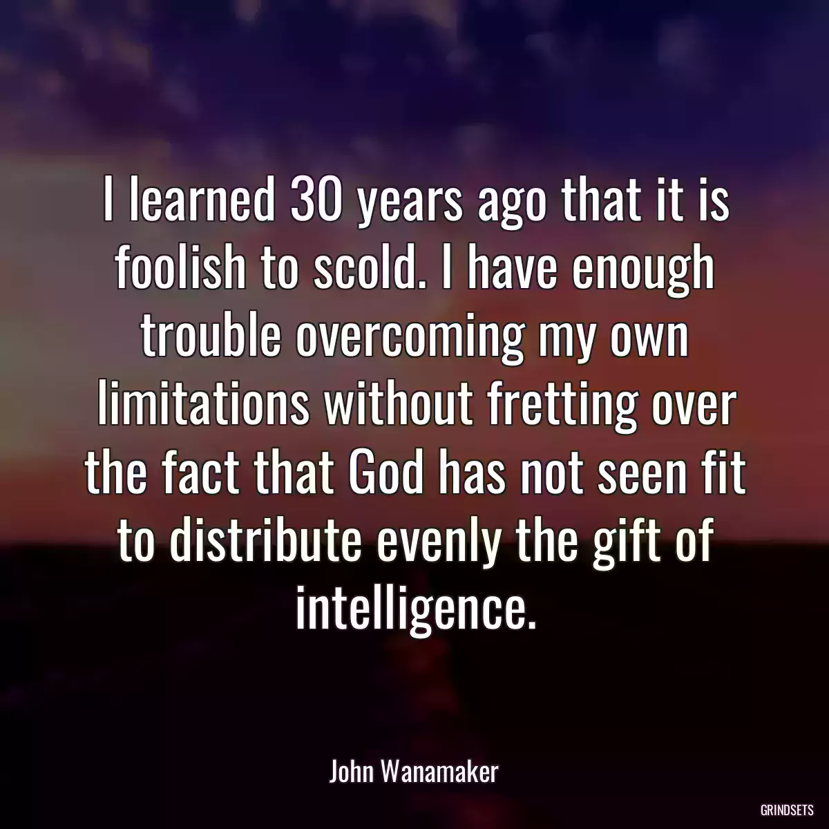 I learned 30 years ago that it is foolish to scold. I have enough trouble overcoming my own limitations without fretting over the fact that God has not seen fit to distribute evenly the gift of intelligence.