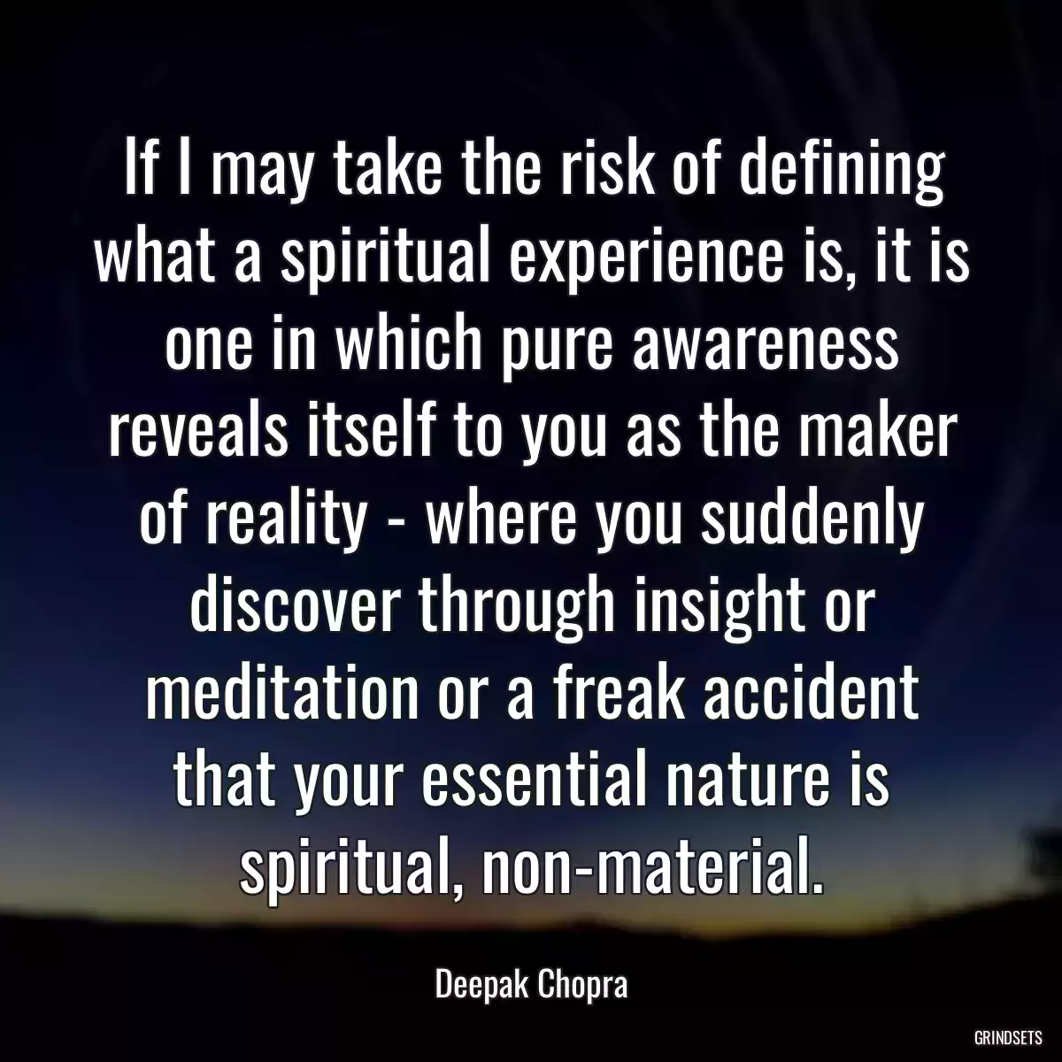 If I may take the risk of defining what a spiritual experience is, it is one in which pure awareness reveals itself to you as the maker of reality - where you suddenly discover through insight or meditation or a freak accident that your essential nature is spiritual, non-material.