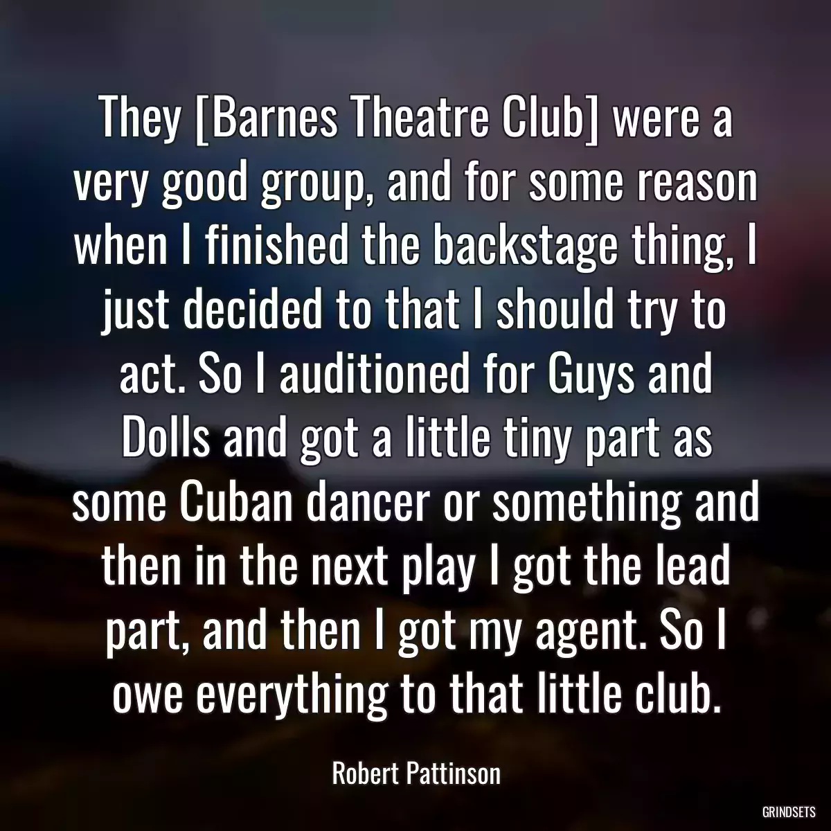 They [Barnes Theatre Club] were a very good group, and for some reason when I finished the backstage thing, I just decided to that I should try to act. So I auditioned for Guys and Dolls and got a little tiny part as some Cuban dancer or something and then in the next play I got the lead part, and then I got my agent. So I owe everything to that little club.