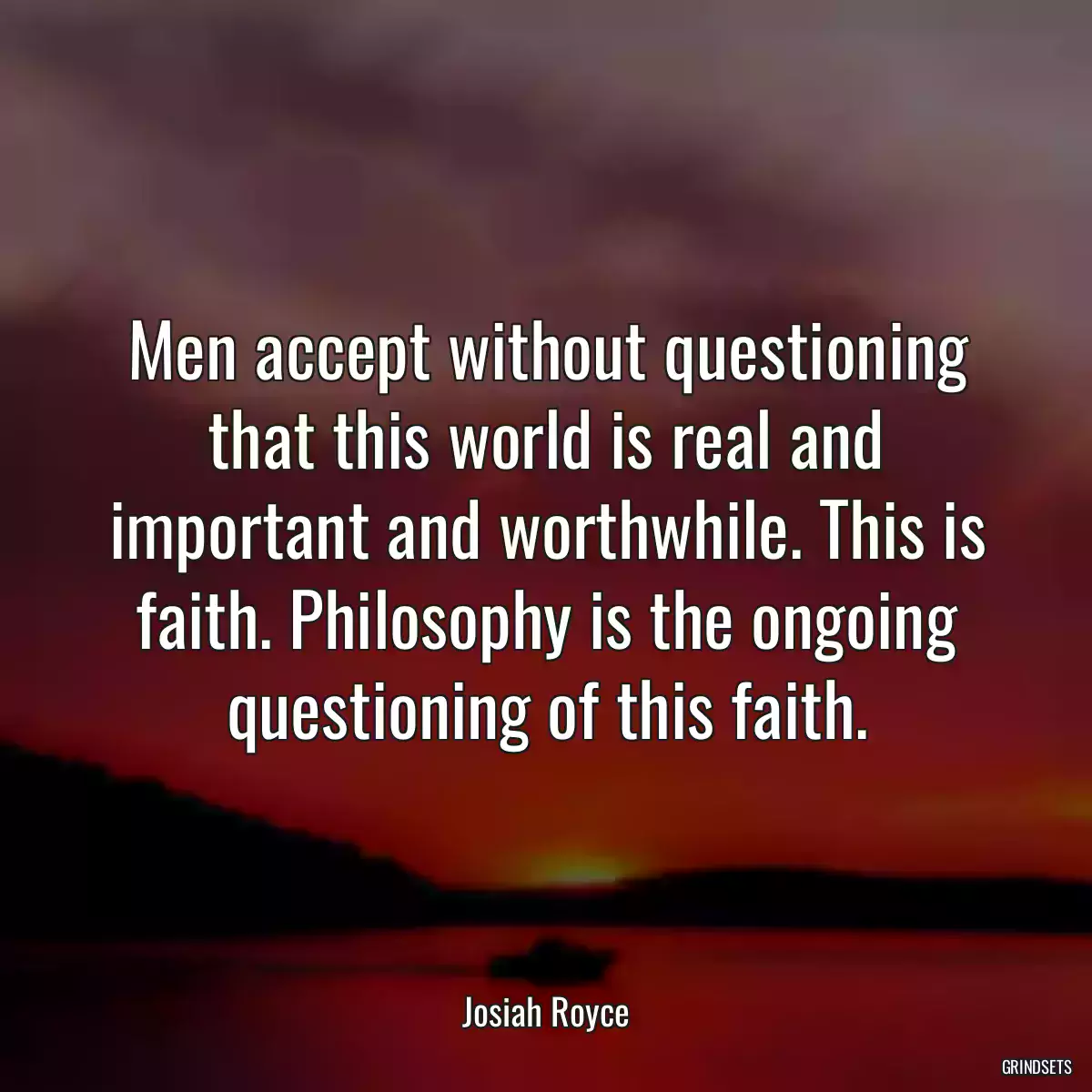 Men accept without questioning that this world is real and important and worthwhile. This is faith. Philosophy is the ongoing questioning of this faith.