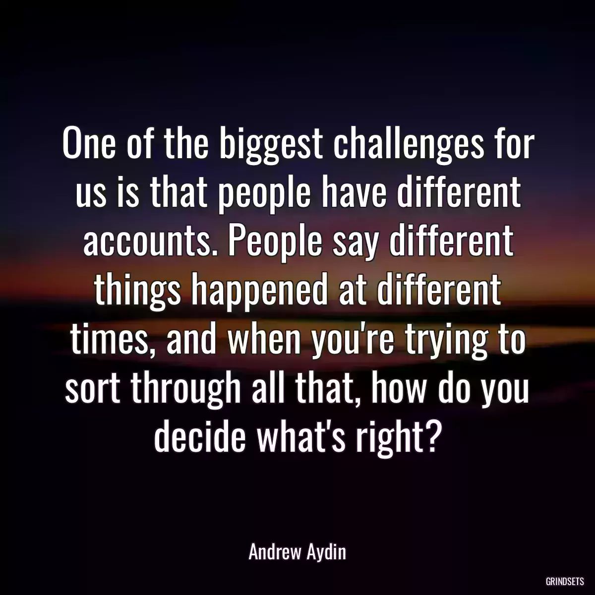 One of the biggest challenges for us is that people have different accounts. People say different things happened at different times, and when you\'re trying to sort through all that, how do you decide what\'s right?