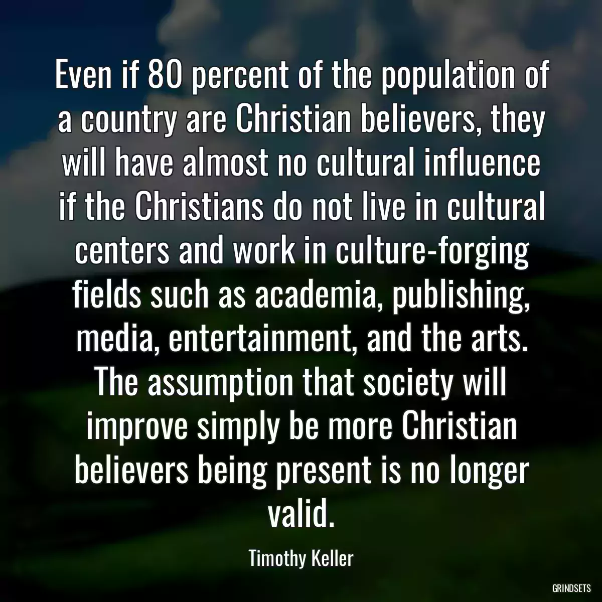 Even if 80 percent of the population of a country are Christian believers, they will have almost no cultural influence if the Christians do not live in cultural centers and work in culture-forging fields such as academia, publishing, media, entertainment, and the arts. The assumption that society will improve simply be more Christian believers being present is no longer valid.