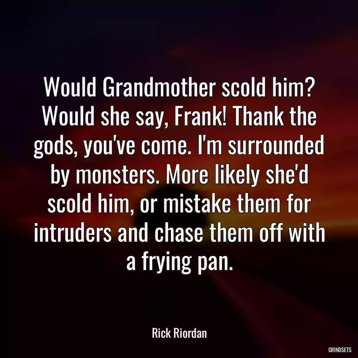 Would Grandmother scold him? Would she say, Frank! Thank the gods, you\'ve come. I\'m surrounded by monsters. More likely she\'d scold him, or mistake them for intruders and chase them off with a frying pan.