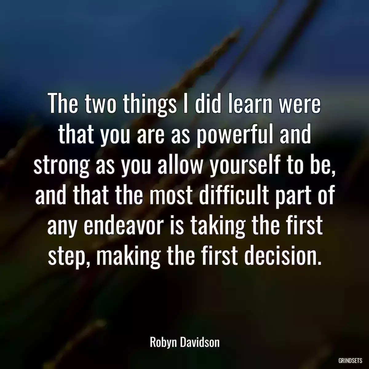 The two things I did learn were that you are as powerful and strong as you allow yourself to be, and that the most difficult part of any endeavor is taking the first step, making the first decision.