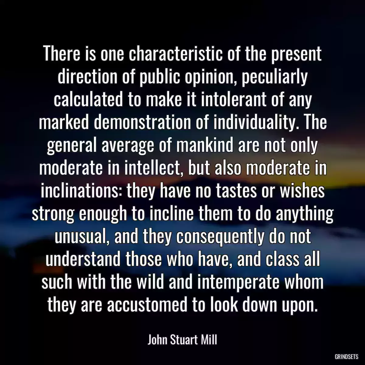 There is one characteristic of the present direction of public opinion, peculiarly calculated to make it intolerant of any marked demonstration of individuality. The general average of mankind are not only moderate in intellect, but also moderate in inclinations: they have no tastes or wishes strong enough to incline them to do anything unusual, and they consequently do not understand those who have, and class all such with the wild and intemperate whom they are accustomed to look down upon.