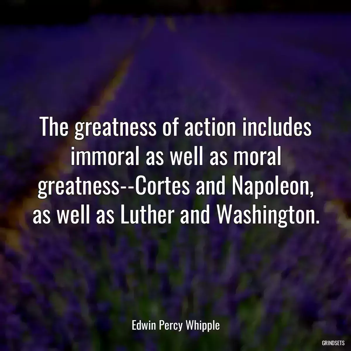 The greatness of action includes immoral as well as moral greatness--Cortes and Napoleon, as well as Luther and Washington.