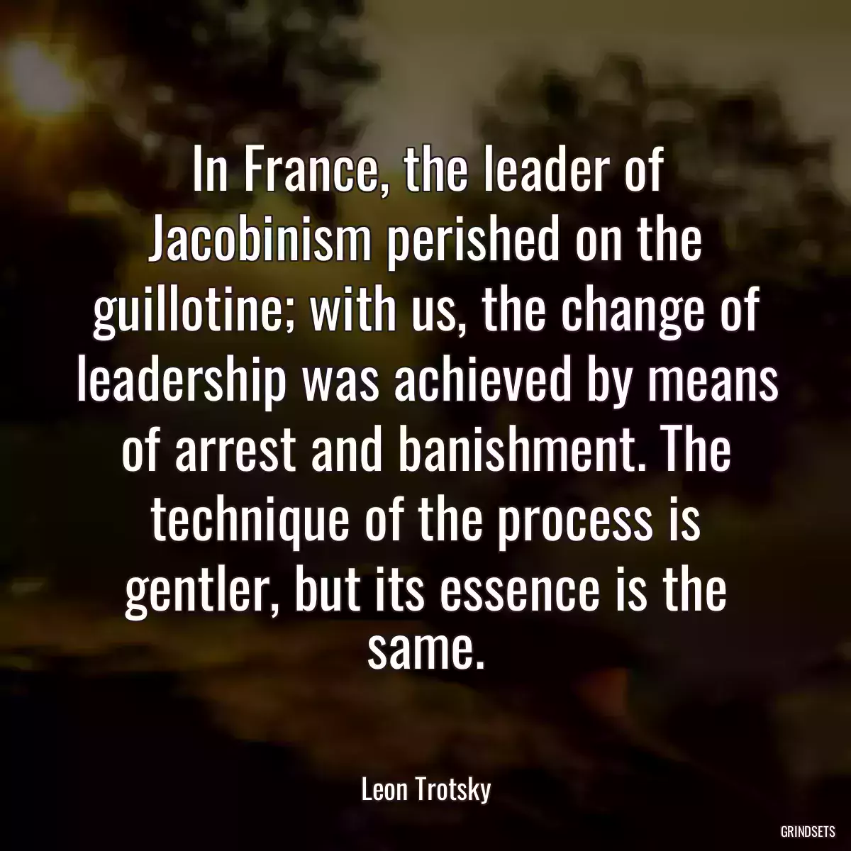 In France, the leader of Jacobinism perished on the guillotine; with us, the change of leadership was achieved by means of arrest and banishment. The technique of the process is gentler, but its essence is the same.