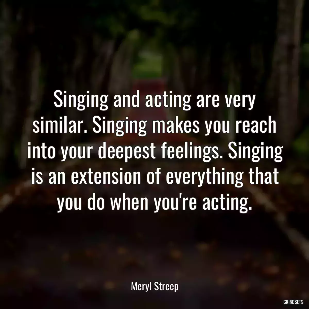 Singing and acting are very similar. Singing makes you reach into your deepest feelings. Singing is an extension of everything that you do when you\'re acting.