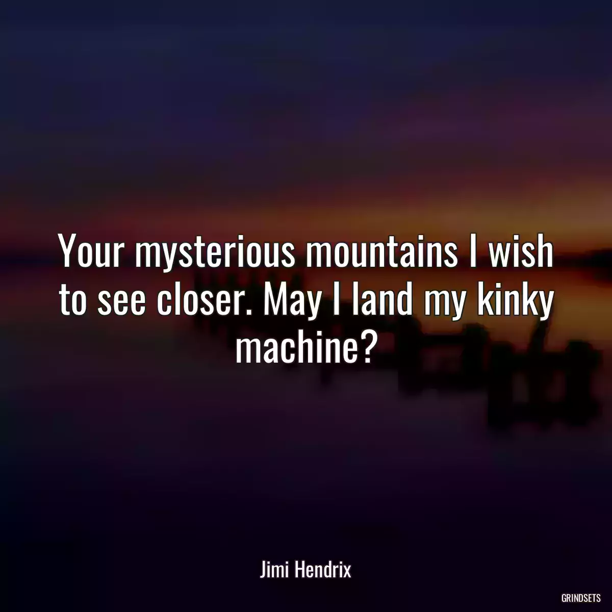 Your mysterious mountains I wish to see closer. May I land my kinky machine?