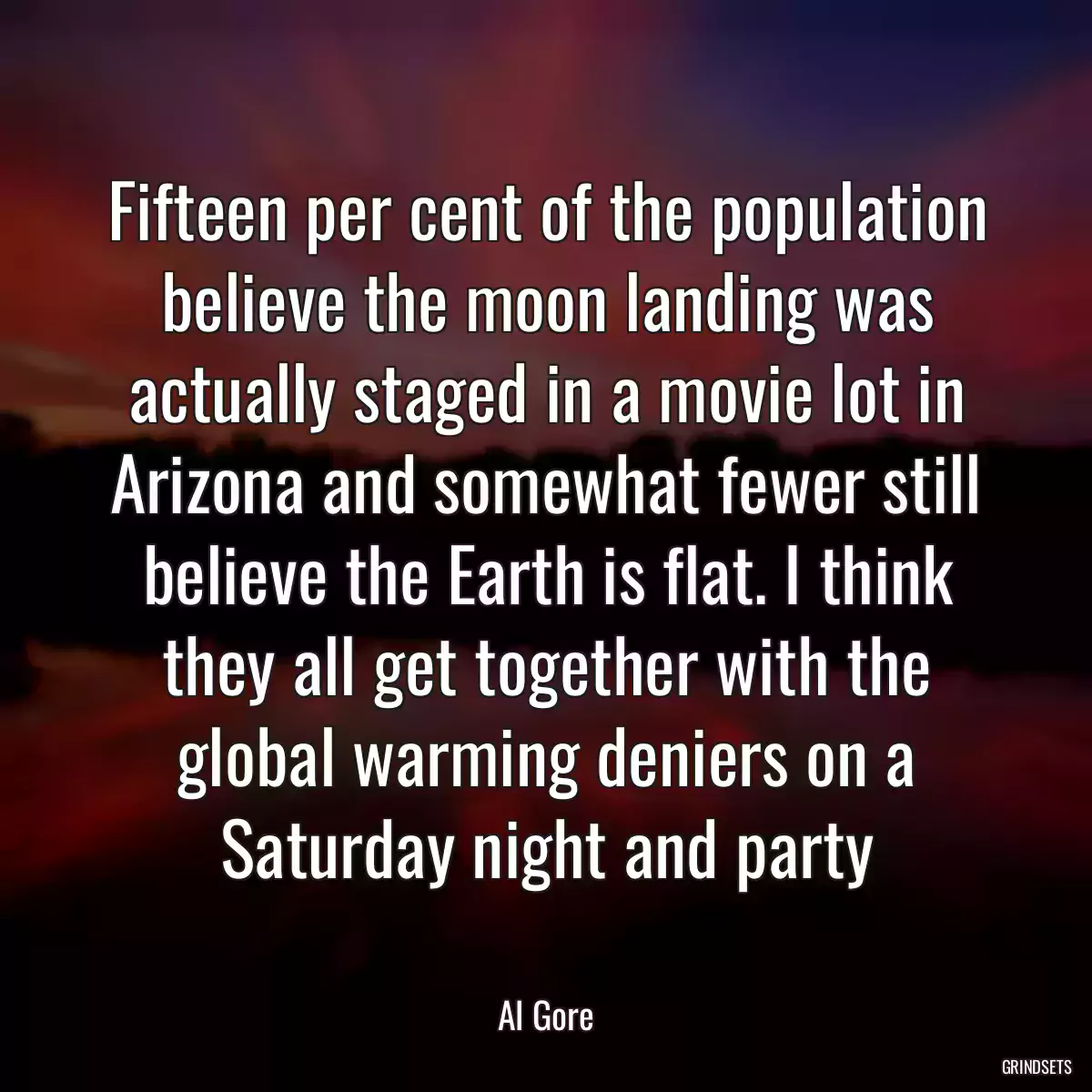 Fifteen per cent of the population believe the moon landing was actually staged in a movie lot in Arizona and somewhat fewer still believe the Earth is flat. I think they all get together with the global warming deniers on a Saturday night and party