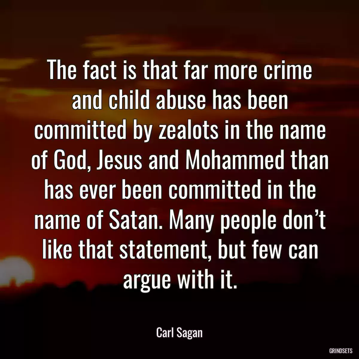 The fact is that far more crime and child abuse has been committed by zealots in the name of God, Jesus and Mohammed than has ever been committed in the name of Satan. Many people don’t like that statement, but few can argue with it.