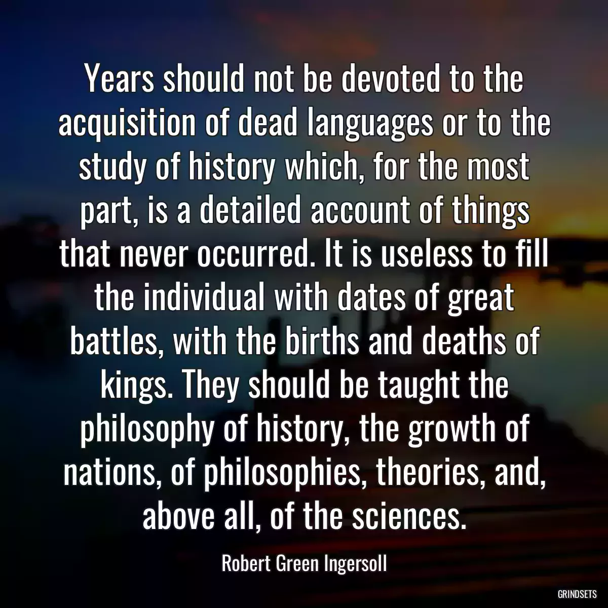 Years should not be devoted to the acquisition of dead languages or to the study of history which, for the most part, is a detailed account of things that never occurred. It is useless to fill the individual with dates of great battles, with the births and deaths of kings. They should be taught the philosophy of history, the growth of nations, of philosophies, theories, and, above all, of the sciences.