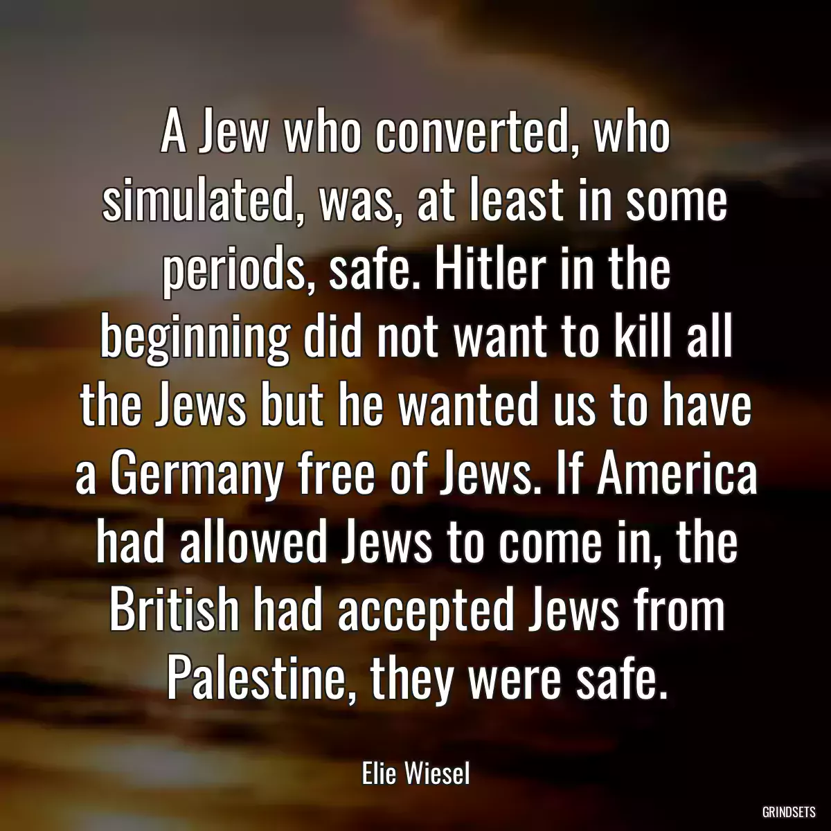 A Jew who converted, who simulated, was, at least in some periods, safe. Hitler in the beginning did not want to kill all the Jews but he wanted us to have a Germany free of Jews. If America had allowed Jews to come in, the British had accepted Jews from Palestine, they were safe.