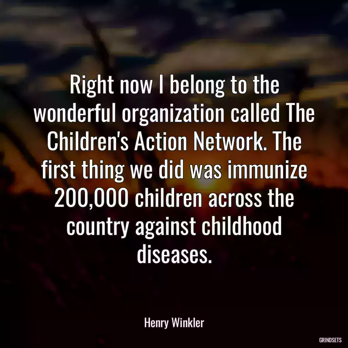 Right now I belong to the wonderful organization called The Children\'s Action Network. The first thing we did was immunize 200,000 children across the country against childhood diseases.