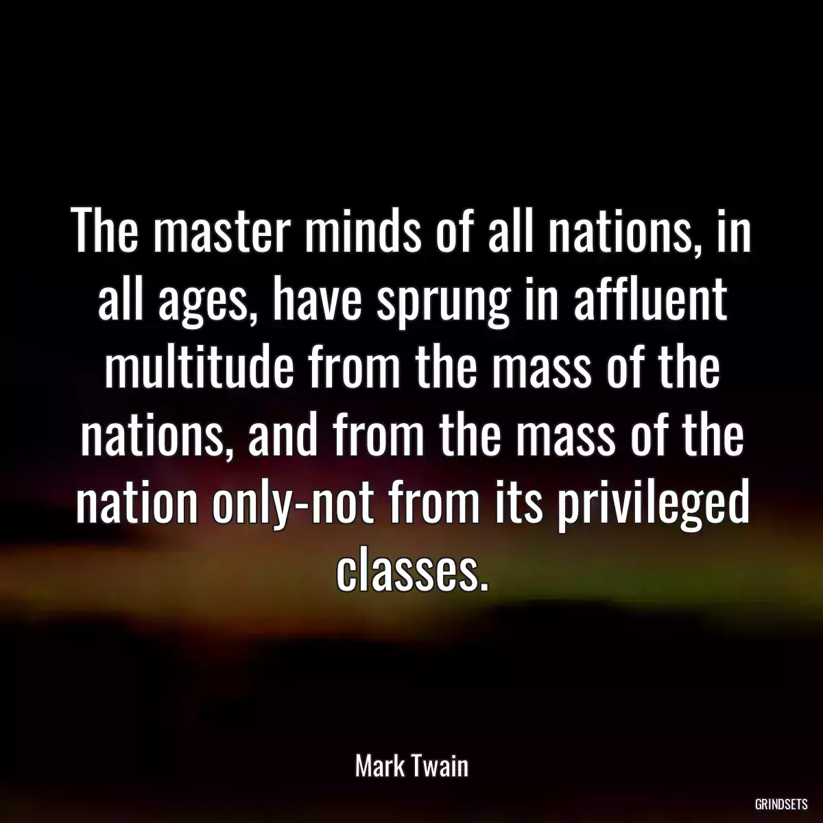 The master minds of all nations, in all ages, have sprung in affluent multitude from the mass of the nations, and from the mass of the nation only-not from its privileged classes.