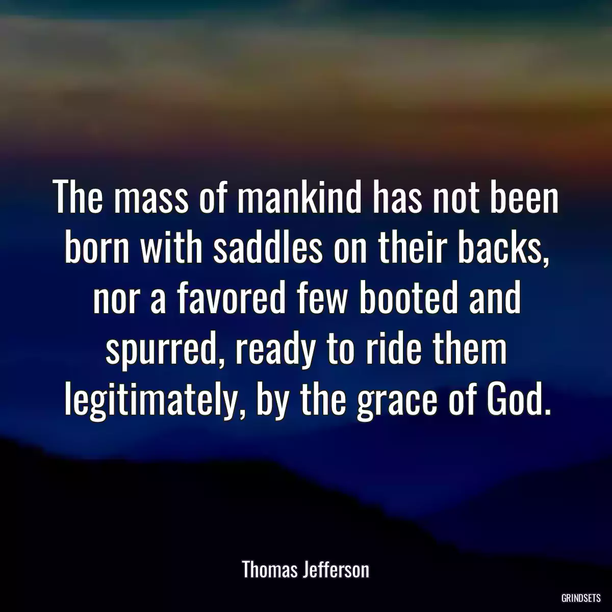 The mass of mankind has not been born with saddles on their backs, nor a favored few booted and spurred, ready to ride them legitimately, by the grace of God.