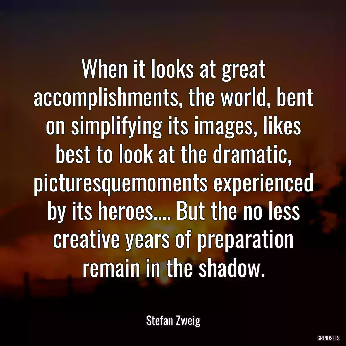 When it looks at great accomplishments, the world, bent on simplifying its images, likes best to look at the dramatic, picturesquemoments experienced by its heroes.... But the no less creative years of preparation remain in the shadow.