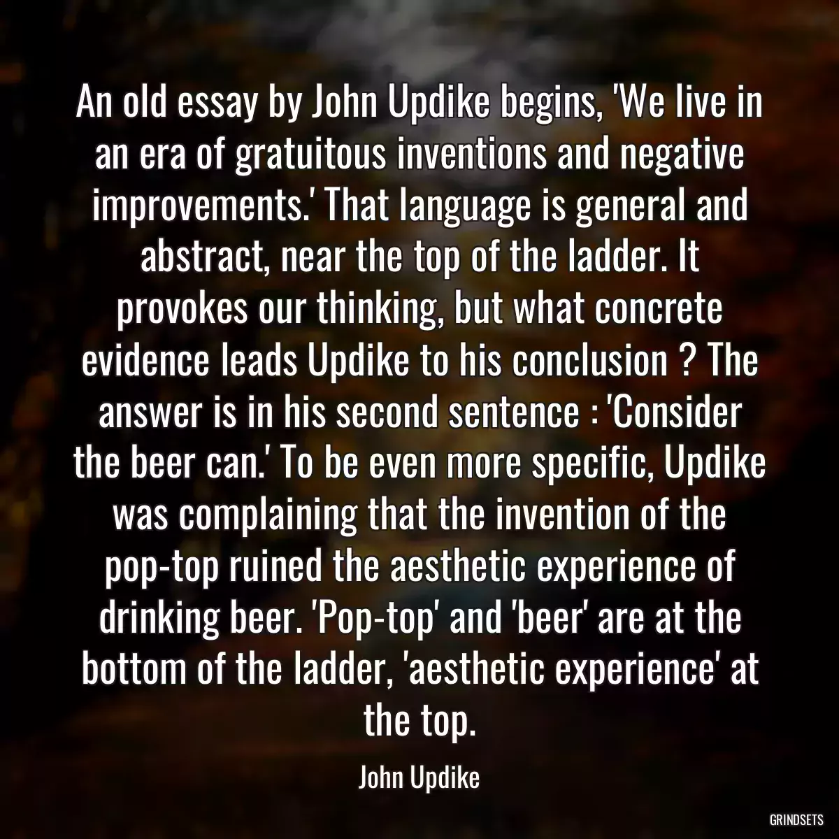 An old essay by John Updike begins, \'We live in an era of gratuitous inventions and negative improvements.\' That language is general and abstract, near the top of the ladder. It provokes our thinking, but what concrete evidence leads Updike to his conclusion ? The answer is in his second sentence : \'Consider the beer can.\' To be even more specific, Updike was complaining that the invention of the pop-top ruined the aesthetic experience of drinking beer. \'Pop-top\' and \'beer\' are at the bottom of the ladder, \'aesthetic experience\' at the top.