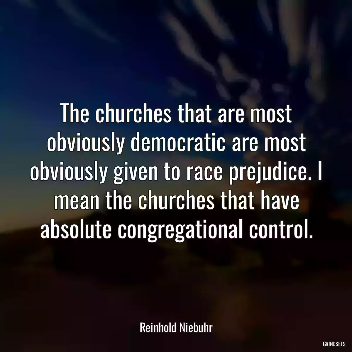 The churches that are most obviously democratic are most obviously given to race prejudice. I mean the churches that have absolute congregational control.