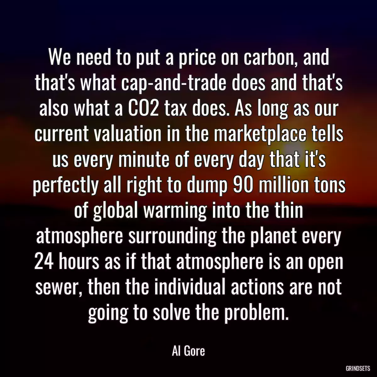 We need to put a price on carbon, and that\'s what cap-and-trade does and that\'s also what a CO2 tax does. As long as our current valuation in the marketplace tells us every minute of every day that it\'s perfectly all right to dump 90 million tons of global warming into the thin atmosphere surrounding the planet every 24 hours as if that atmosphere is an open sewer, then the individual actions are not going to solve the problem.