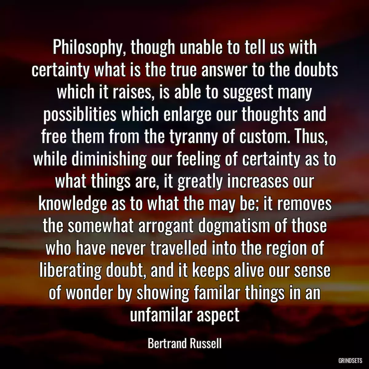 Philosophy, though unable to tell us with certainty what is the true answer to the doubts which it raises, is able to suggest many possiblities which enlarge our thoughts and free them from the tyranny of custom. Thus, while diminishing our feeling of certainty as to what things are, it greatly increases our knowledge as to what the may be; it removes the somewhat arrogant dogmatism of those who have never travelled into the region of liberating doubt, and it keeps alive our sense of wonder by showing familar things in an unfamilar aspect