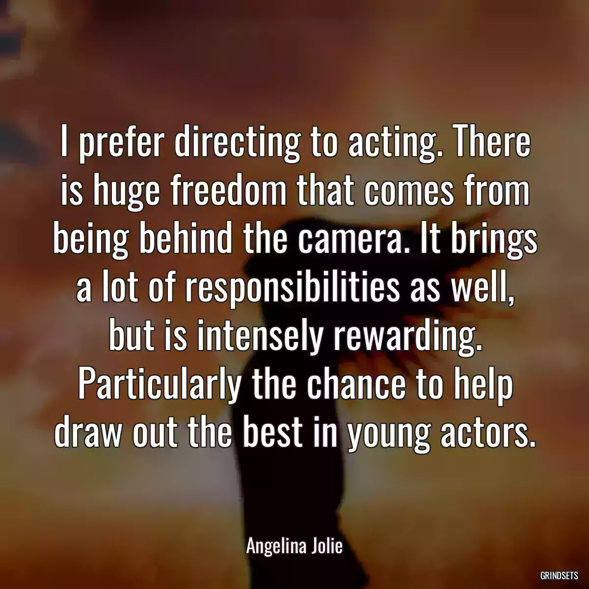 I prefer directing to acting. There is huge freedom that comes from being behind the camera. It brings a lot of responsibilities as well, but is intensely rewarding. Particularly the chance to help draw out the best in young actors.