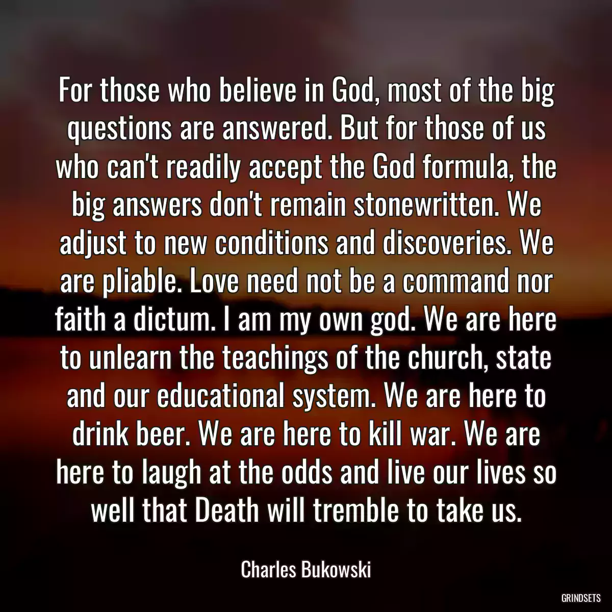 For those who believe in God, most of the big questions are answered. But for those of us who can\'t readily accept the God formula, the big answers don\'t remain stonewritten. We adjust to new conditions and discoveries. We are pliable. Love need not be a command nor faith a dictum. I am my own god. We are here to unlearn the teachings of the church, state and our educational system. We are here to drink beer. We are here to kill war. We are here to laugh at the odds and live our lives so well that Death will tremble to take us.