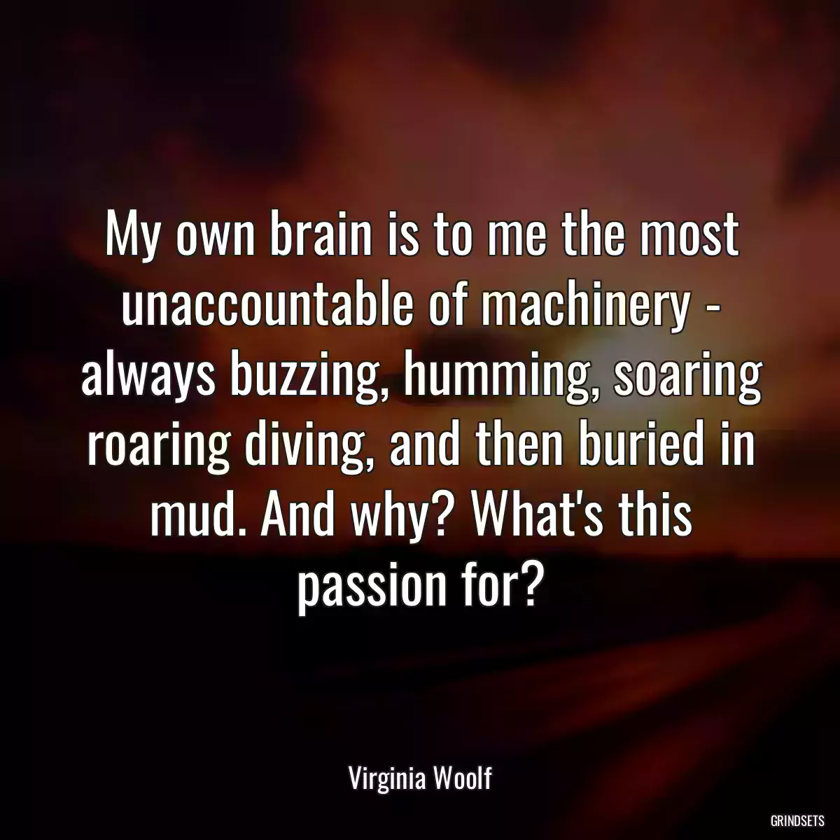 My own brain is to me the most unaccountable of machinery - always buzzing, humming, soaring roaring diving, and then buried in mud. And why? What\'s this passion for?