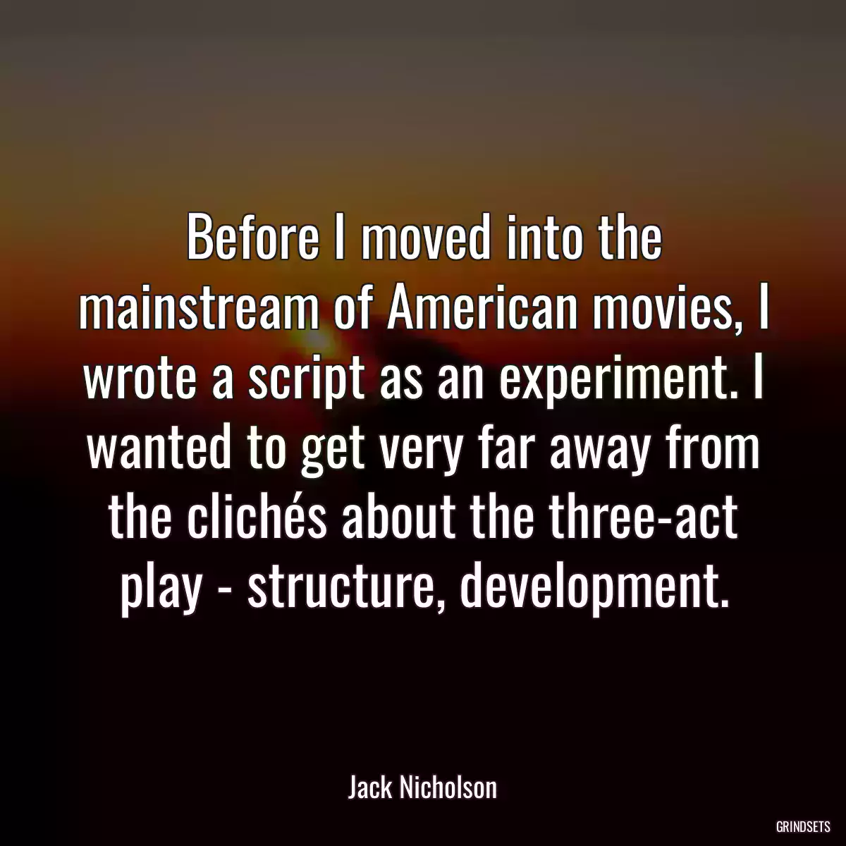 Before I moved into the mainstream of American movies, I wrote a script as an experiment. I wanted to get very far away from the clichés about the three-act play - structure, development.