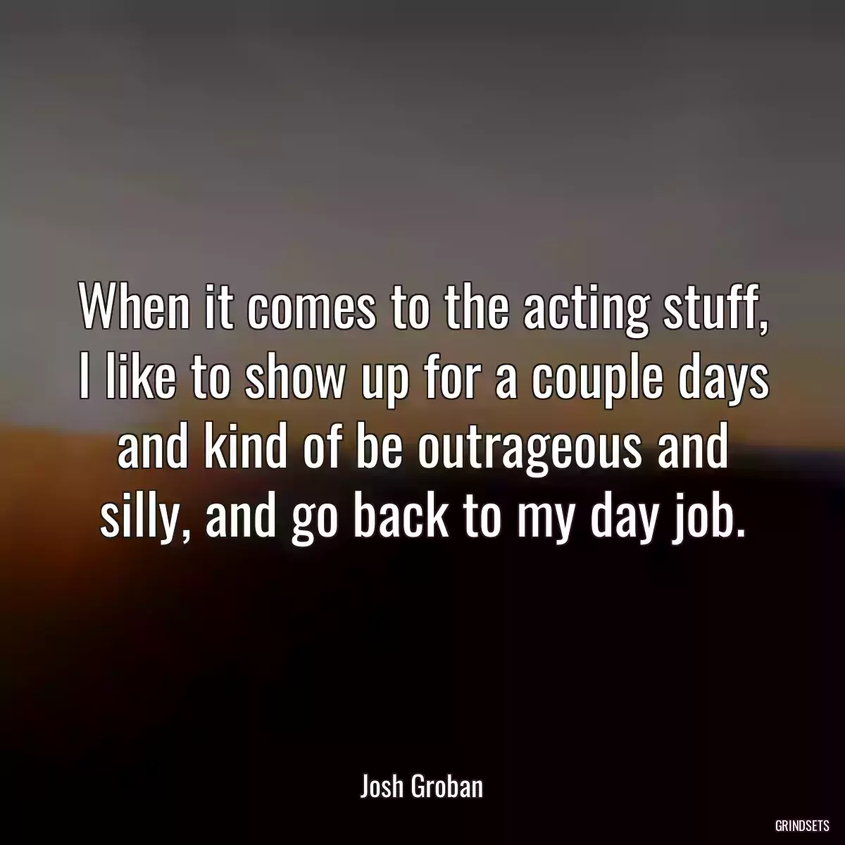 When it comes to the acting stuff, I like to show up for a couple days and kind of be outrageous and silly, and go back to my day job.