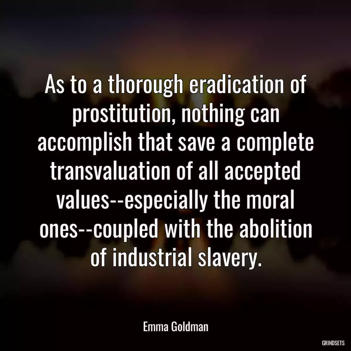 As to a thorough eradication of prostitution, nothing can accomplish that save a complete transvaluation of all accepted values--especially the moral ones--coupled with the abolition of industrial slavery.