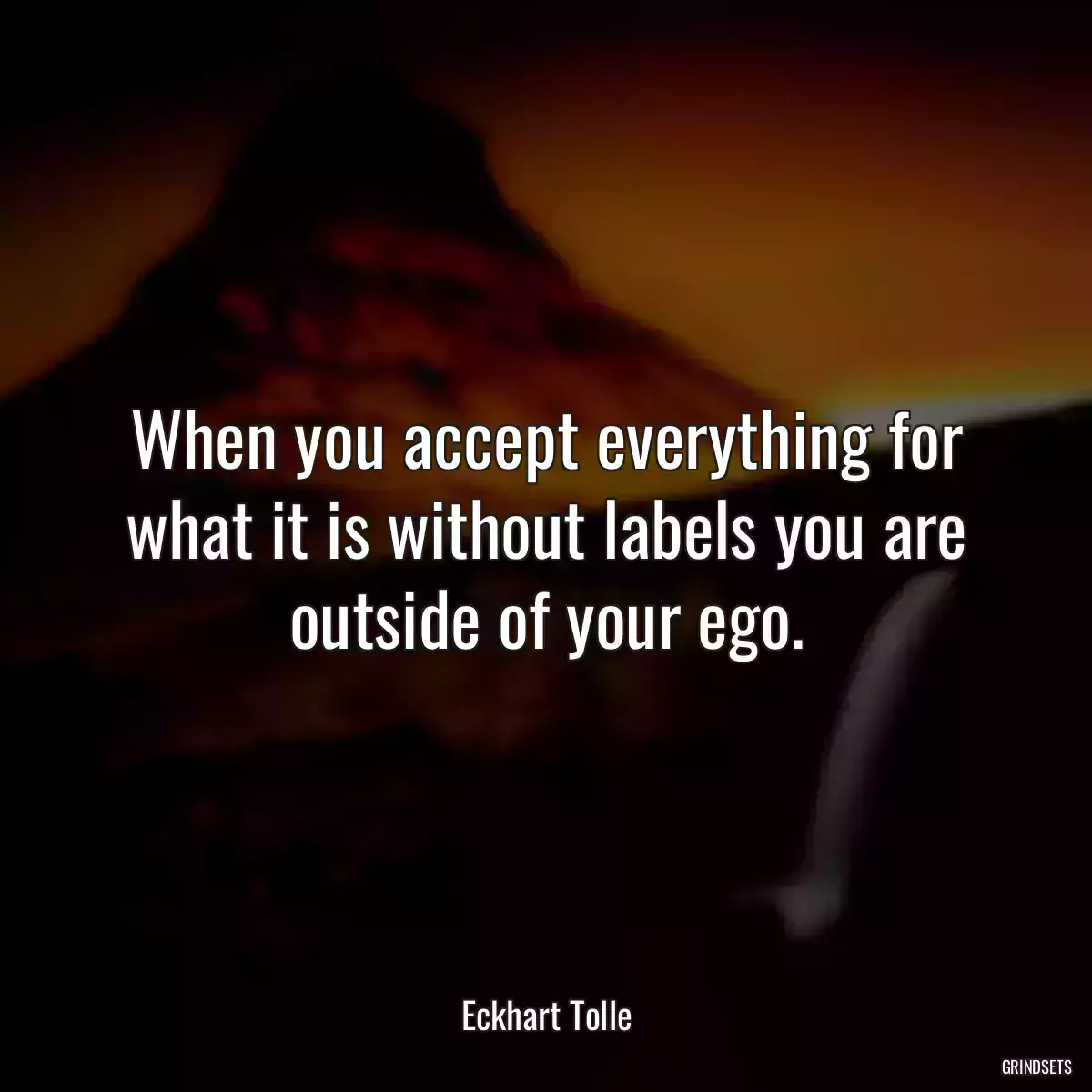 When you accept everything for what it is without labels you are outside of your ego.